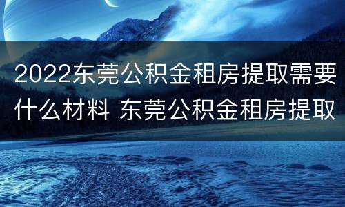 2022东莞公积金租房提取需要什么材料 东莞公积金租房提取条件