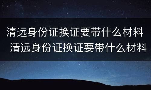 清远身份证换证要带什么材料 清远身份证换证要带什么材料和手续