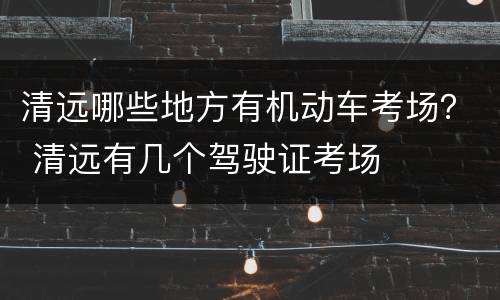 清远哪些地方有机动车考场？ 清远有几个驾驶证考场