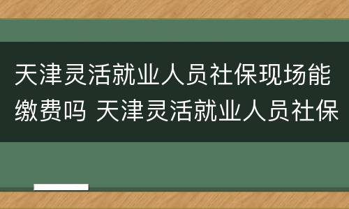 天津灵活就业人员社保现场能缴费吗 天津灵活就业人员社保现场能缴费吗