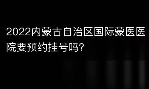 2022内蒙古自治区国际蒙医医院要预约挂号吗？