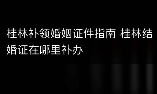 桂林补领婚姻证件指南 桂林结婚证在哪里补办