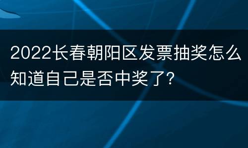 2022长春朝阳区发票抽奖怎么知道自己是否中奖了？