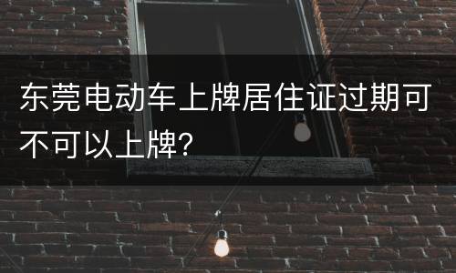 东莞电动车上牌居住证过期可不可以上牌？