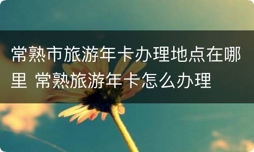常熟市旅游年卡办理地点在哪里 常熟旅游年卡怎么办理