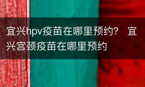 宜兴hpv疫苗在哪里预约？ 宜兴宫颈疫苗在哪里预约