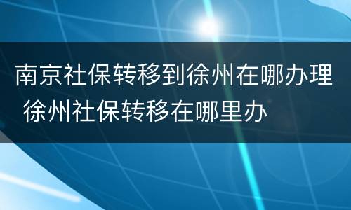 南京社保转移到徐州在哪办理 徐州社保转移在哪里办