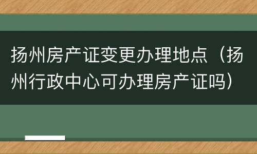 扬州房产证变更办理地点（扬州行政中心可办理房产证吗）