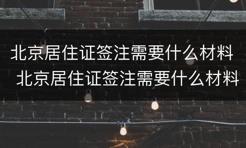 北京居住证签注需要什么材料 北京居住证签注需要什么材料和手续