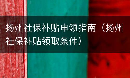 扬州社保补贴申领指南（扬州社保补贴领取条件）