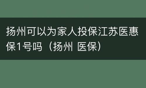 扬州可以为家人投保江苏医惠保1号吗（扬州 医保）