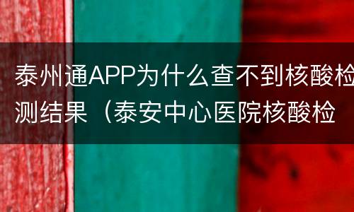 泰州通APP为什么查不到核酸检测结果（泰安中心医院核酸检测结果可以网上）
