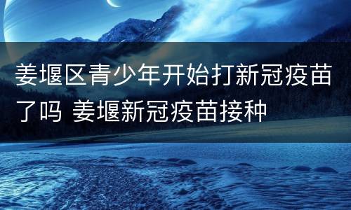 姜堰区青少年开始打新冠疫苗了吗 姜堰新冠疫苗接种