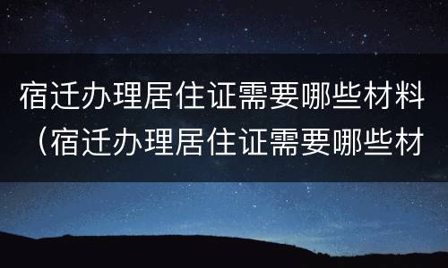 宿迁办理居住证需要哪些材料（宿迁办理居住证需要哪些材料和证件）