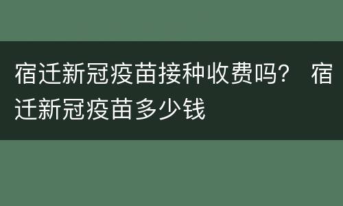 宿迁新冠疫苗接种收费吗？ 宿迁新冠疫苗多少钱