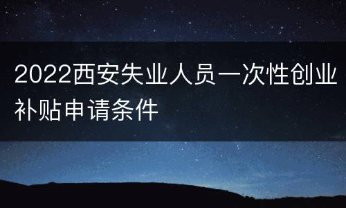 2022西安失业人员一次性创业补贴申请条件