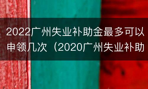 2022广州失业补助金最多可以申领几次（2020广州失业补助金可以领取多少个月）