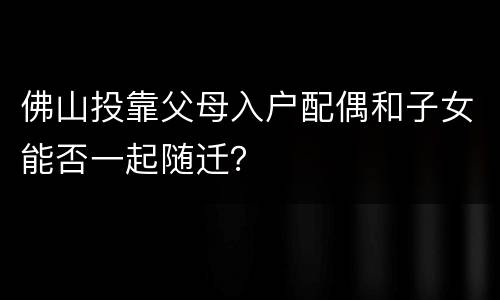 佛山投靠父母入户配偶和子女能否一起随迁？