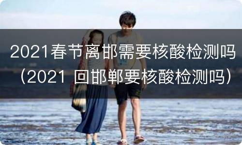 2021春节离邯需要核酸检测吗（2021 回邯郸要核酸检测吗）