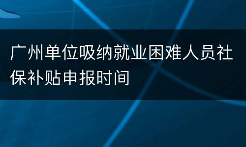 广州单位吸纳就业困难人员社保补贴申报时间