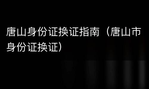 唐山身份证换证指南（唐山市身份证换证）