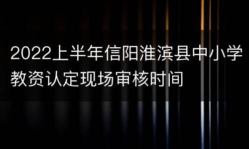 2022上半年信阳淮滨县中小学教资认定现场审核时间