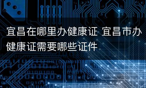 宜昌在哪里办健康证 宜昌市办健康证需要哪些证件