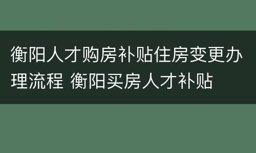 衡阳人才购房补贴住房变更办理流程 衡阳买房人才补贴