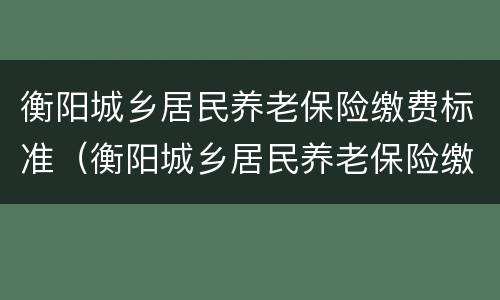 衡阳城乡居民养老保险缴费标准（衡阳城乡居民养老保险缴费标准是多少）