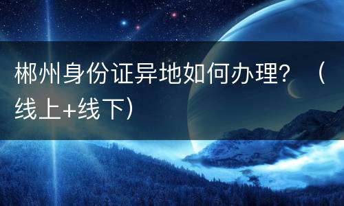 郴州身份证异地如何办理？（线上+线下）