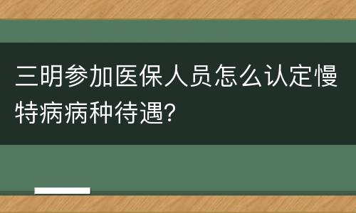 三明参加医保人员怎么认定慢特病病种待遇？