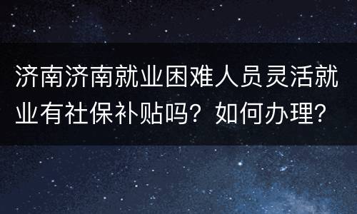济南济南就业困难人员灵活就业有社保补贴吗？如何办理？