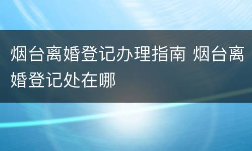 烟台离婚登记办理指南 烟台离婚登记处在哪