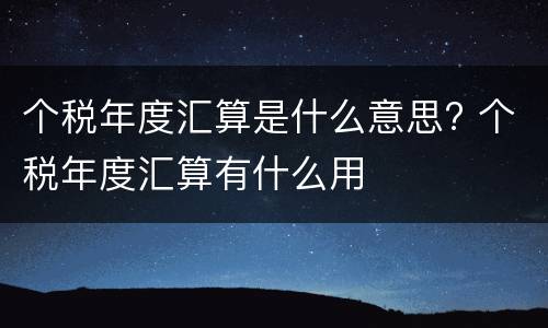 个税年度汇算是什么意思? 个税年度汇算有什么用