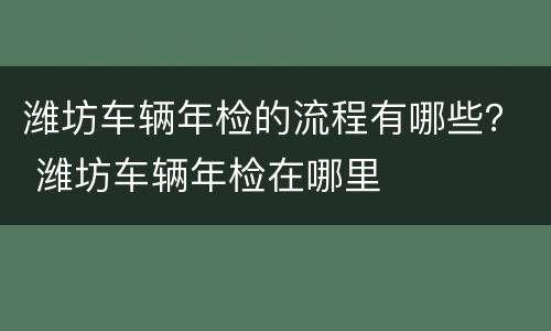 潍坊车辆年检的流程有哪些？ 潍坊车辆年检在哪里