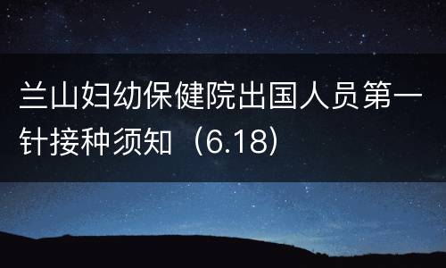兰山妇幼保健院出国人员第一针接种须知（6.18）