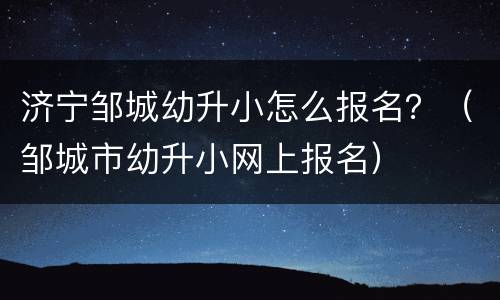 济宁邹城幼升小怎么报名？（邹城市幼升小网上报名）