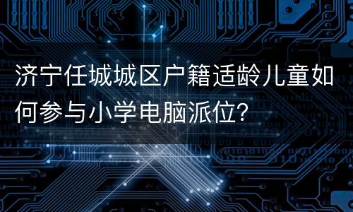 济宁任城城区户籍适龄儿童如何参与小学电脑派位？