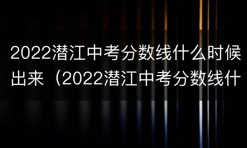 2022潜江中考分数线什么时候出来（2022潜江中考分数线什么时候出来的）