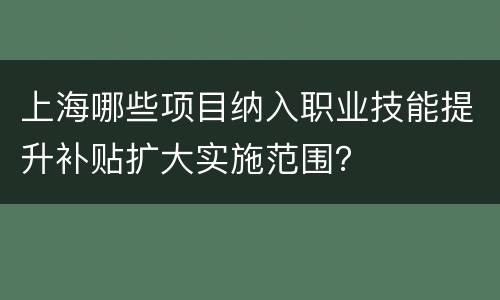 上海哪些项目纳入职业技能提升补贴扩大实施范围？