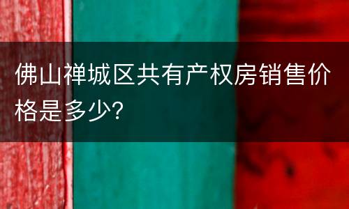 佛山禅城区共有产权房销售价格是多少？