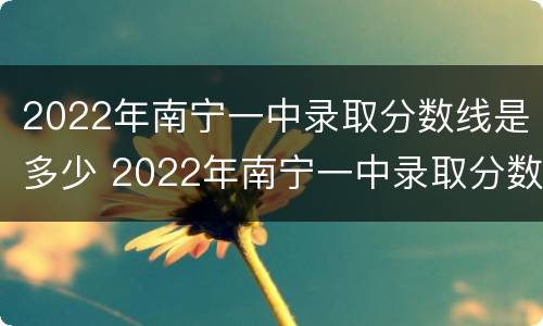 2022年南宁一中录取分数线是多少 2022年南宁一中录取分数线是多少分