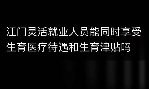 江门灵活就业人员能同时享受生育医疗待遇和生育津贴吗