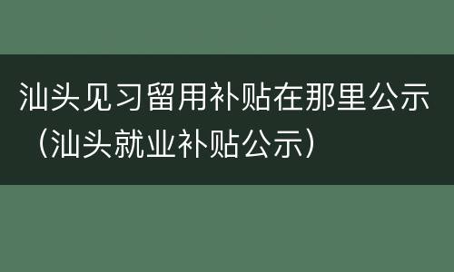 汕头见习留用补贴在那里公示（汕头就业补贴公示）