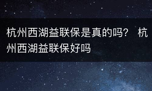 杭州西湖益联保是真的吗？ 杭州西湖益联保好吗