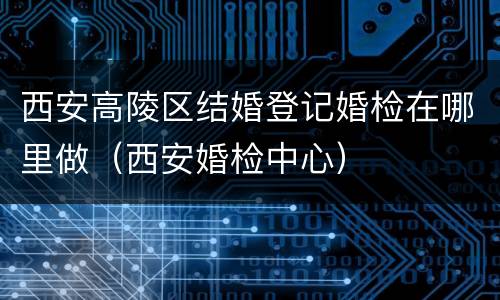 西安高陵区结婚登记婚检在哪里做（西安婚检中心）