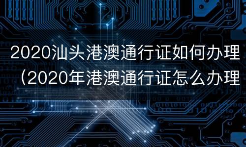 2020汕头港澳通行证如何办理（2020年港澳通行证怎么办理）