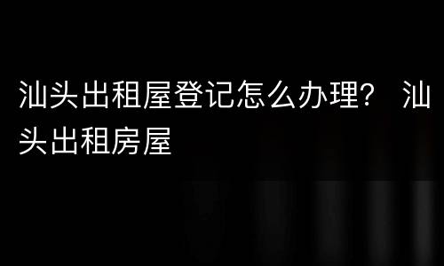 汕头出租屋登记怎么办理？ 汕头出租房屋