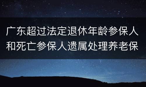 广东超过法定退休年龄参保人和死亡参保人遗属处理养老保险个人账户通告
