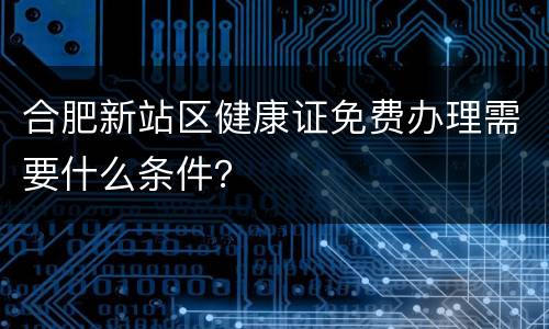 合肥新站区健康证免费办理需要什么条件？